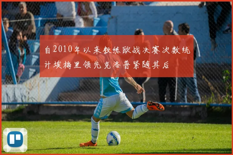 自2010年以来教练欧战决赛次数统计埃梅里领先克洛普紧随其后