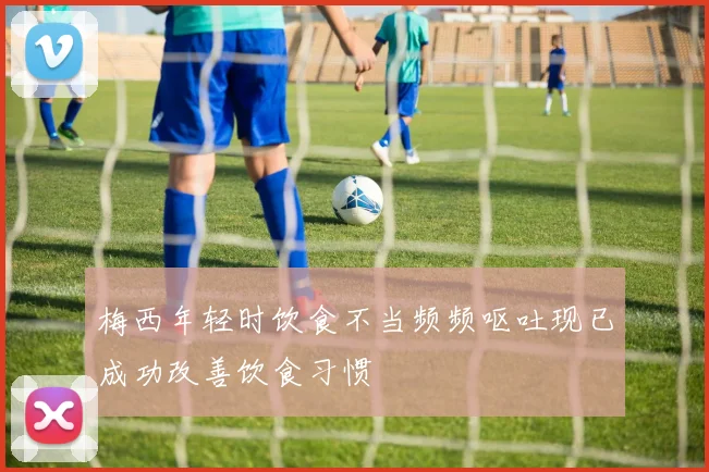 梅西年轻时饮食不当频频呕吐现已成功改善饮食习惯