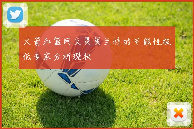 火箭和篮网交易莫兰特的可能性极低专家分析现状