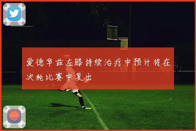 爱德华兹左膝持续治疗中预计将在次轮比赛中复出