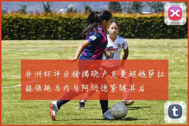 非洲杯评分榜揭晓卢克曼超越萨拉赫领跑马内与阿玛德紧随其后