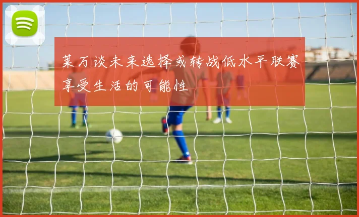 莱万谈未来选择或转战低水平联赛享受生活的可能性