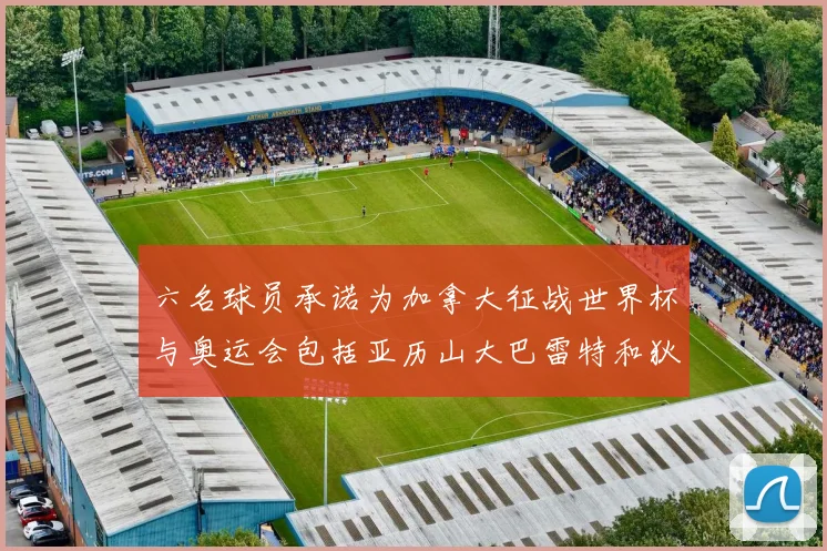 六名球员承诺为加拿大征战世界杯与奥运会包括亚历山大巴雷特和狄龙在内