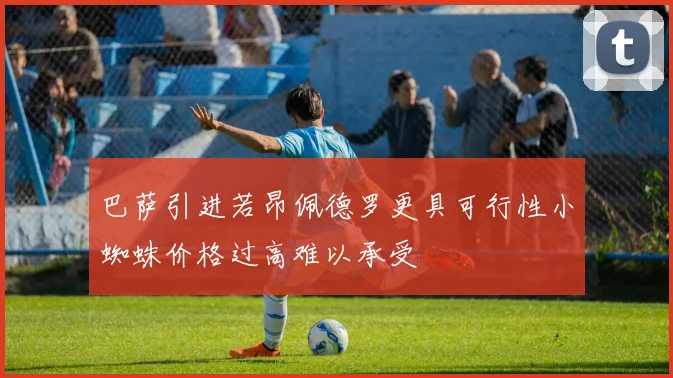 巴萨引进若昂佩德罗更具可行性小蜘蛛价格过高难以承受