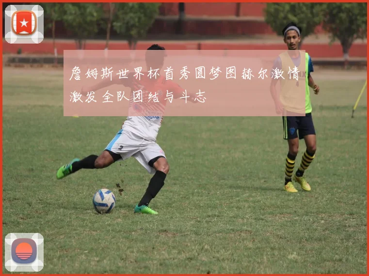 詹姆斯世界杯首秀圆梦图赫尔激情激发全队团结与斗志