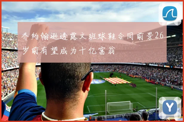 乔约翰逊透露文班球鞋合同前景26岁前有望成为十亿富翁