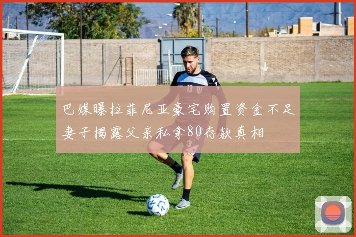 巴媒曝拉菲尼亚豪宅购置资金不足妻子揭露父亲私拿80存款真相