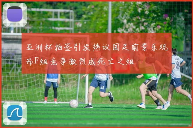 亚洲杯抽签引发热议国足前景乐观而F组竞争激烈成死亡之组