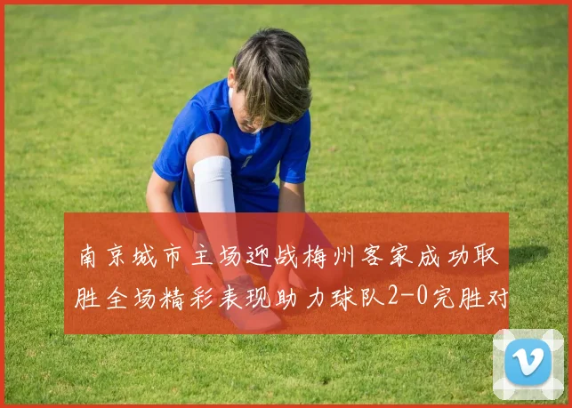 南京城市主场迎战梅州客家成功取胜全场精彩表现助力球队2-0完胜对手