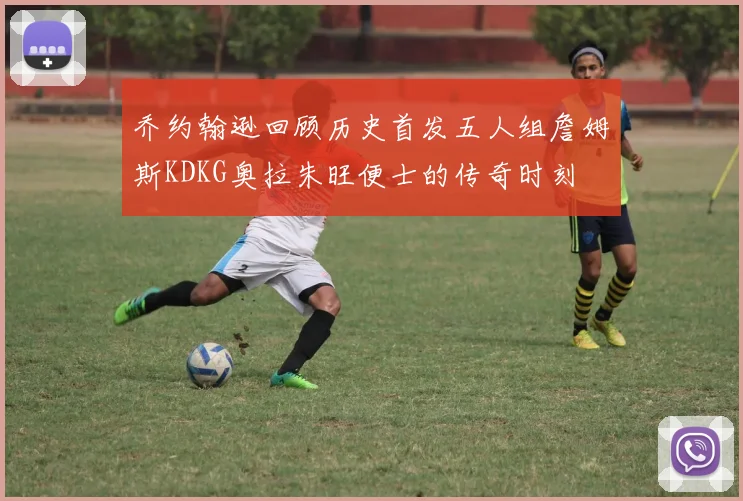 乔约翰逊回顾历史首发五人组詹姆斯KDKG奥拉朱旺便士的传奇时刻