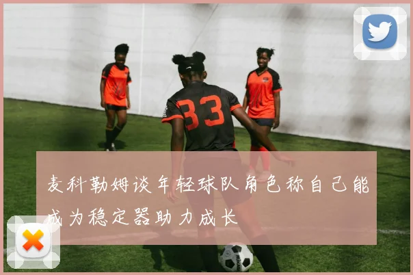 麦科勒姆谈年轻球队角色称自己能成为稳定器助力成长