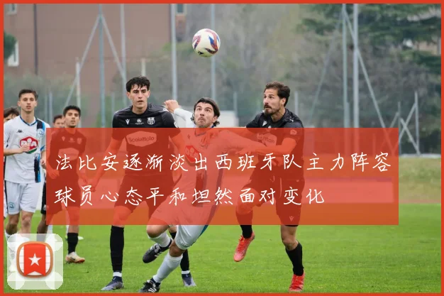 法比安逐渐淡出西班牙队主力阵容球员心态平和坦然面对变化