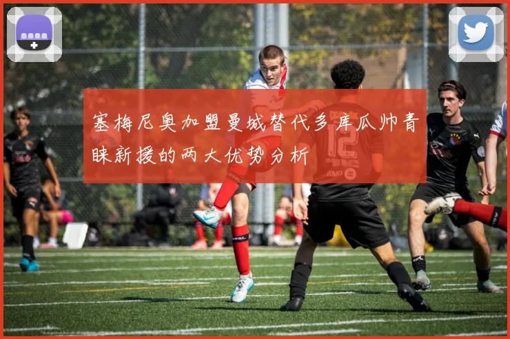 塞梅尼奥加盟曼城替代多库瓜帅青睐新援的两大优势分析