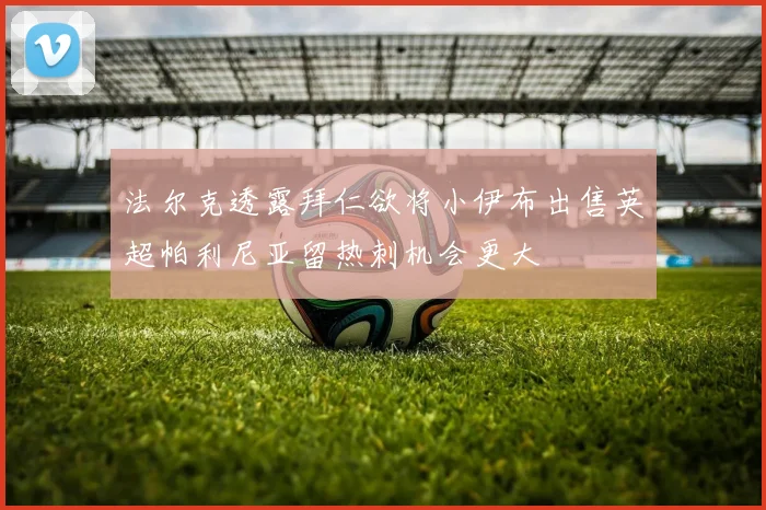 法尔克透露拜仁欲将小伊布出售英超帕利尼亚留热刺机会更大