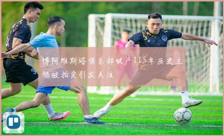 博阿维斯塔俱乐部破产115年历史主场被拍卖引发关注