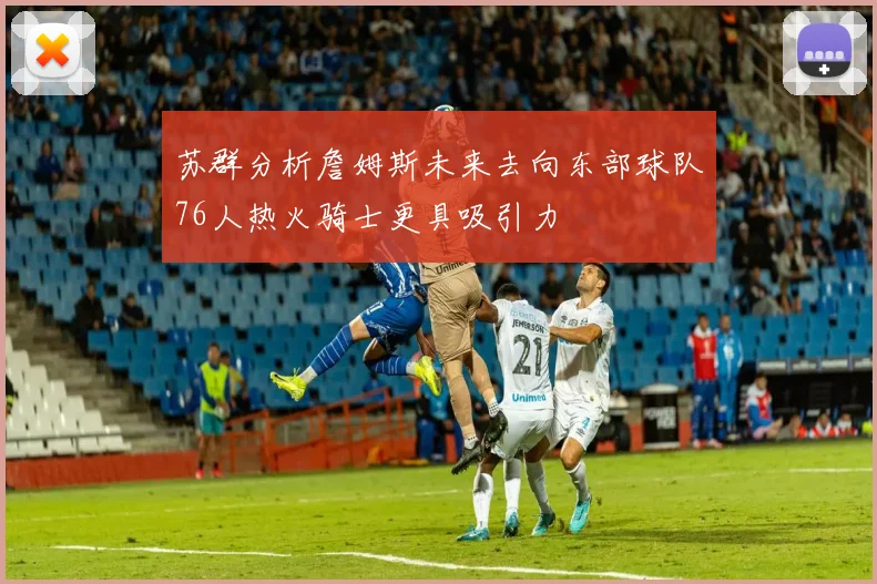 苏群分析詹姆斯未来去向东部球队76人热火骑士更具吸引力