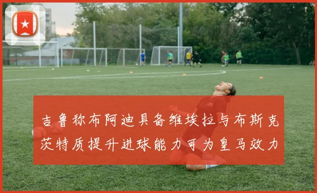 吉鲁称布阿迪具备维埃拉与布斯克茨特质提升进球能力可为皇马效力