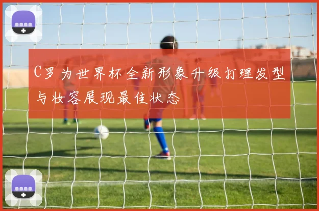C罗为世界杯全新形象升级打理发型与妆容展现最佳状态