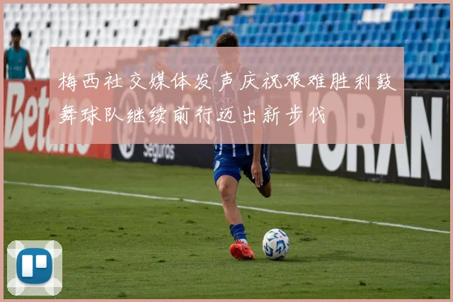 梅西社交媒体发声庆祝艰难胜利鼓舞球队继续前行迈出新步伐