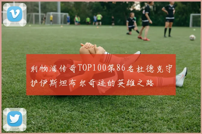 利物浦传奇TOP100第86名杜德克守护伊斯坦布尔奇迹的英雄之路
