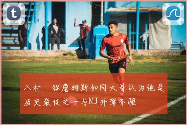 八村塁称詹姆斯如同大哥认为他是历史最佳之一与MJ并驾齐驱