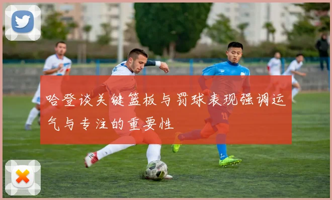 哈登谈关键篮板与罚球表现强调运气与专注的重要性