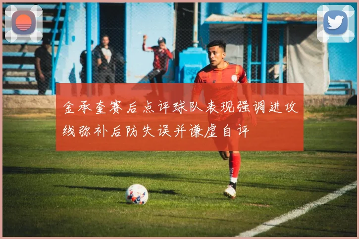 金承奎赛后点评球队表现强调进攻线弥补后防失误并谦虚自评